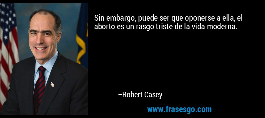 Sin embargo, puede ser que oponerse a ella, el aborto es un rasgo triste de la vida moderna. – Robert Casey