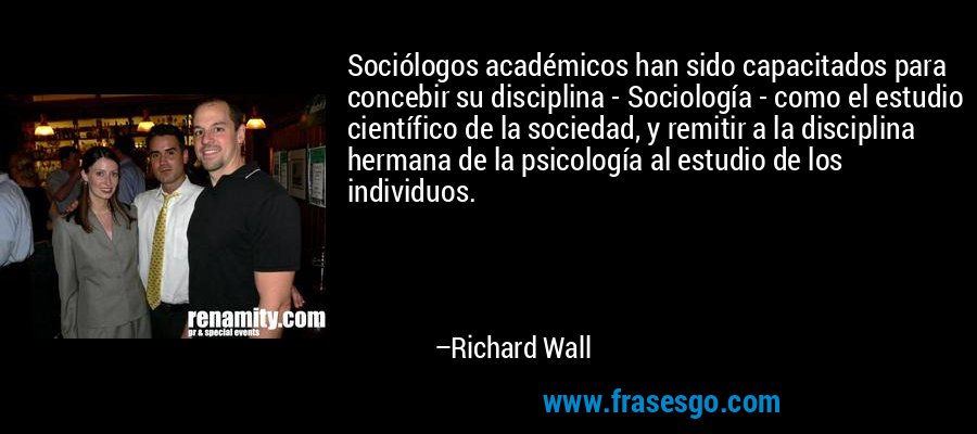 Sociólogos académicos han sido capacitados para concebir su disciplina - Sociología - como el estudio científico de la sociedad, y remitir a la disciplina hermana de la psicología al estudio de los individuos. – Richard Wall