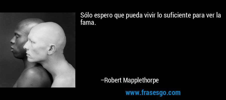 Sólo espero que pueda vivir lo suficiente para ver la fama. – Robert Mapplethorpe