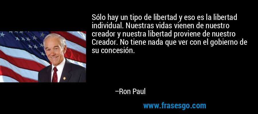 Sólo hay un tipo de libertad y eso es la libertad individual. Nuestras vidas vienen de nuestro creador y nuestra libertad proviene de nuestro Creador. No tiene nada que ver con el gobierno de su concesión. – Ron Paul