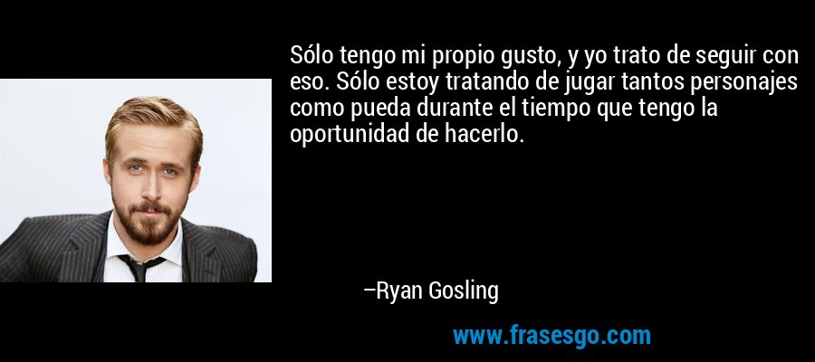 Sólo tengo mi propio gusto, y yo trato de seguir con eso. Sólo estoy tratando de jugar tantos personajes como pueda durante el tiempo que tengo la oportunidad de hacerlo. – Ryan Gosling
