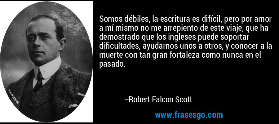 Somos débiles, la escritura es difícil, pero por amor a mí mismo no me arrepiento de este viaje, que ha demostrado que los ingleses puede soportar dificultades, ayudarnos unos a otros, y conocer a la muerte con tan gran fortaleza como nunca en el pasado. – Robert Falcon Scott