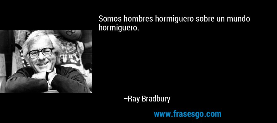 Somos hombres hormiguero sobre un mundo hormiguero. – Ray Bradbury