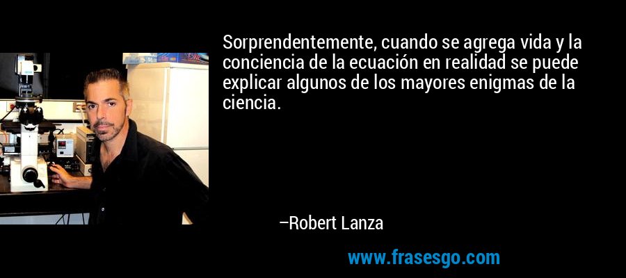 Sorprendentemente, cuando se agrega vida y la conciencia de la ecuación en realidad se puede explicar algunos de los mayores enigmas de la ciencia. – Robert Lanza
