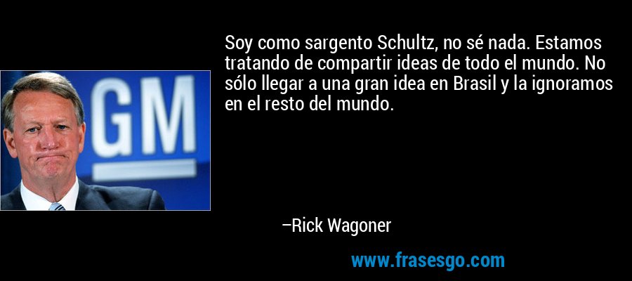 Soy como sargento Schultz, no sé nada. Estamos tratando de compartir ideas de todo el mundo. No sólo llegar a una gran idea en Brasil y la ignoramos en el resto del mundo. – Rick Wagoner