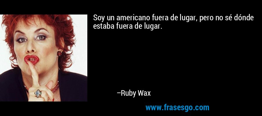 Soy un americano fuera de lugar, pero no sé dónde estaba fuera de lugar. – Ruby Wax