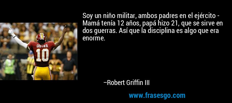 Soy un niño militar, ambos padres en el ejército - Mamá tenía 12 años, papá hizo 21, que se sirve en dos guerras. Así que la disciplina es algo que era enorme. – Robert Griffin III