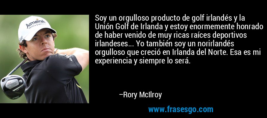 Soy un orgulloso producto de golf irlandés y la Unión Golf de Irlanda y estoy enormemente honrado de haber venido de muy ricas raíces deportivos irlandeses... Yo también soy un norirlandés orgulloso que creció en Irlanda del Norte. Esa es mi experiencia y siempre lo será. – Rory McIlroy