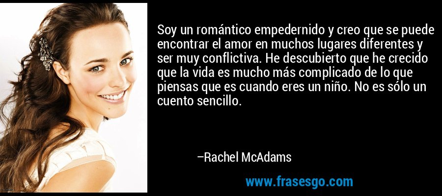 Soy un romántico empedernido y creo que se puede encontrar el amor en muchos lugares diferentes y ser muy conflictiva. He descubierto que he crecido que la vida es mucho más complicado de lo que piensas que es cuando eres un niño. No es sólo un cuento sencillo. – Rachel McAdams