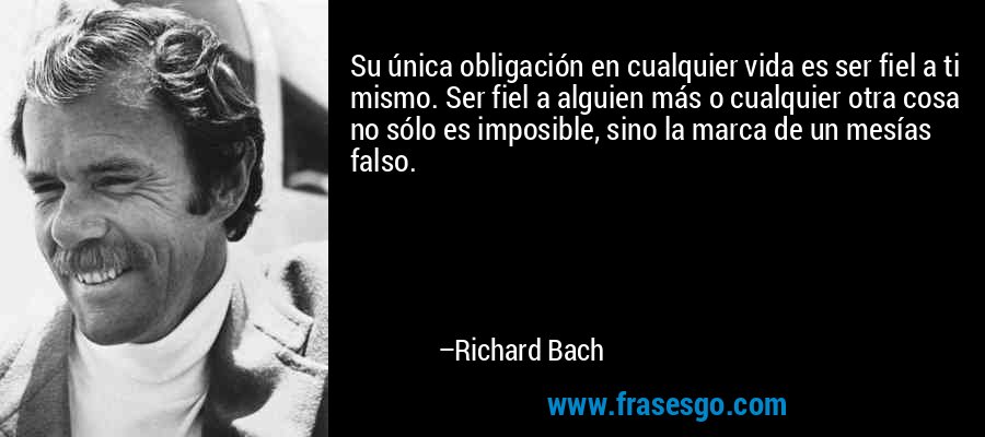 Su única obligación en cualquier vida es ser fiel a ti mismo. Ser fiel a alguien más o cualquier otra cosa no sólo es imposible, sino la marca de un mesías falso. – Richard Bach
