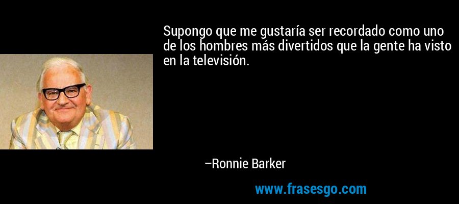 Supongo que me gustaría ser recordado como uno de los hombres más divertidos que la gente ha visto en la televisión. – Ronnie Barker
