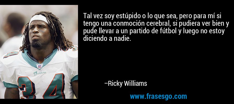 Tal vez soy estúpido o lo que sea, pero para mí si tengo una conmoción cerebral, si pudiera ver bien y pude llevar a un partido de fútbol y luego no estoy diciendo a nadie. – Ricky Williams