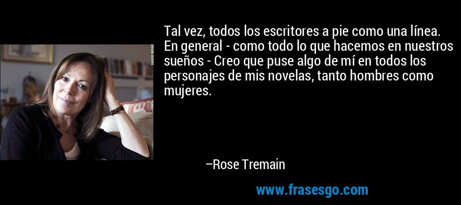 Tal vez, todos los escritores a pie como una línea. En general - como todo lo que hacemos en nuestros sueños - Creo que puse algo de mí en todos los personajes de mis novelas, tanto hombres como mujeres. – Rose Tremain