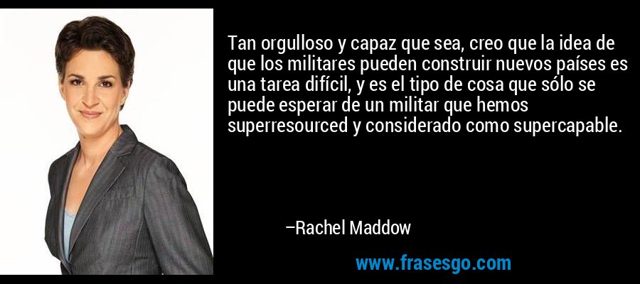 Tan orgulloso y capaz que sea, creo que la idea de que los militares pueden construir nuevos países es una tarea difícil, y es el tipo de cosa que sólo se puede esperar de un militar que hemos superresourced y considerado como supercapable. – Rachel Maddow