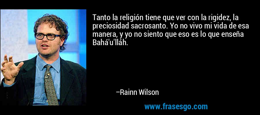 Tanto la religión tiene que ver con la rigidez, la preciosidad sacrosanto. Yo no vivo mi vida de esa manera, y yo no siento que eso es lo que enseña Bahá'u'lláh. – Rainn Wilson
