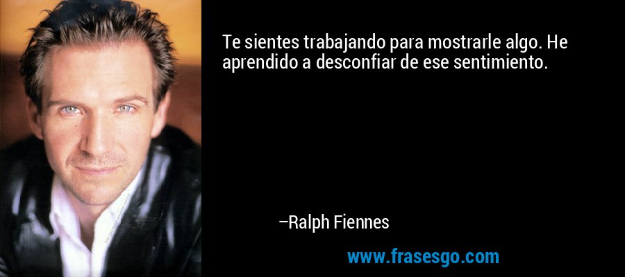 Te sientes trabajando para mostrarle algo. He aprendido a desconfiar de ese sentimiento. – Ralph Fiennes