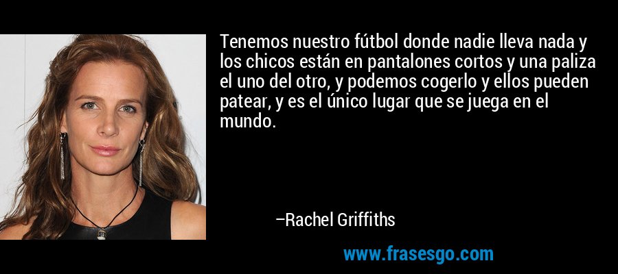 Tenemos nuestro fútbol donde nadie lleva nada y los chicos están en pantalones cortos y una paliza el uno del otro, y podemos cogerlo y ellos pueden patear, y es el único lugar que se juega en el mundo. – Rachel Griffiths