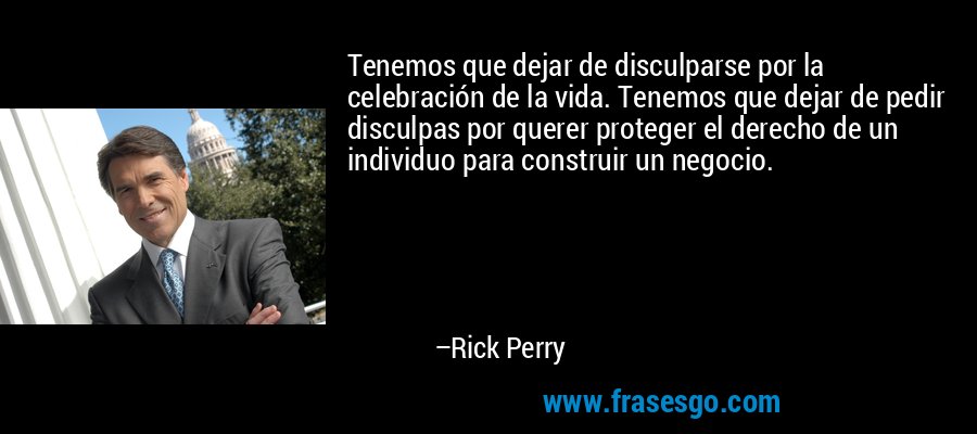Tenemos que dejar de disculparse por la celebración de la vida. Tenemos que dejar de pedir disculpas por querer proteger el derecho de un individuo para construir un negocio. – Rick Perry
