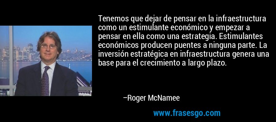 Tenemos que dejar de pensar en la infraestructura como un estimulante económico y empezar a pensar en ella como una estrategia. Estimulantes económicos producen puentes a ninguna parte. La inversión estratégica en infraestructura genera una base para el crecimiento a largo plazo. – Roger McNamee