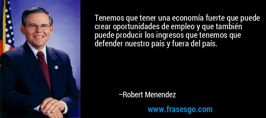 Tenemos que tener una economía fuerte que puede crear oportunidades de empleo y que también puede producir los ingresos que tenemos que defender nuestro país y fuera del país. – Robert Menendez