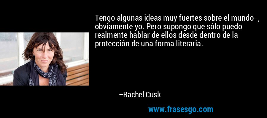 Tengo algunas ideas muy fuertes sobre el mundo -, obviamente yo. Pero supongo que sólo puedo realmente hablar de ellos desde dentro de la protección de una forma literaria. – Rachel Cusk