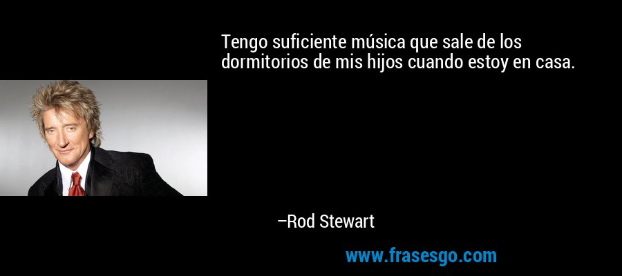 Tengo suficiente música que sale de los dormitorios de mis hijos cuando estoy en casa. – Rod Stewart