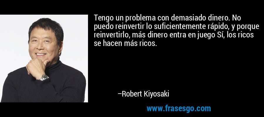 Tengo un problema con demasiado dinero. No puedo reinvertir lo suficientemente rápido, y porque reinvertirlo, más dinero entra en juego Sí, los ricos se hacen más ricos. – Robert Kiyosaki