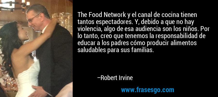 The Food Network y el canal de cocina tienen tantos espectadores. Y, debido a que no hay violencia, algo de esa audiencia son los niños. Por lo tanto, creo que tenemos la responsabilidad de educar a los padres cómo producir alimentos saludables para sus familias. – Robert Irvine