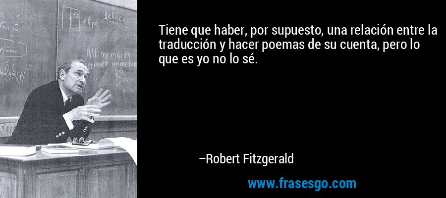 Tiene que haber, por supuesto, una relación entre la traducción y hacer poemas de su cuenta, pero lo que es yo no lo sé. – Robert Fitzgerald