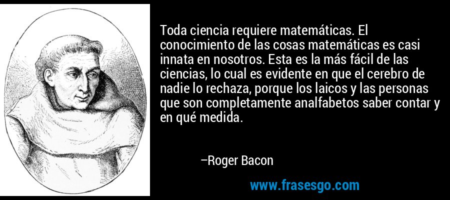 Toda ciencia requiere matemáticas. El conocimiento de las cosas matemáticas es casi innata en nosotros. Esta es la más fácil de las ciencias, lo cual es evidente en que el cerebro de nadie lo rechaza, porque los laicos y las personas que son completamente analfabetos saber contar y en qué medida. – Roger Bacon