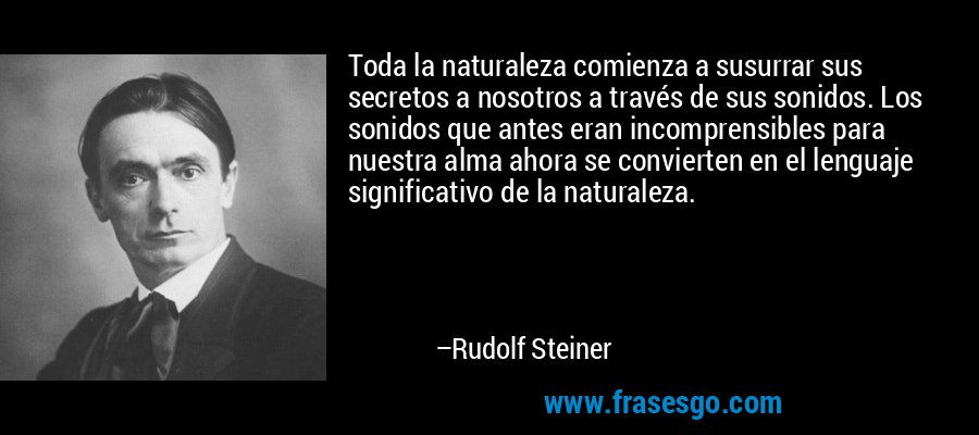 Toda la naturaleza comienza a susurrar sus secretos a nosotros a través de sus sonidos. Los sonidos que antes eran incomprensibles para nuestra alma ahora se convierten en el lenguaje significativo de la naturaleza. – Rudolf Steiner