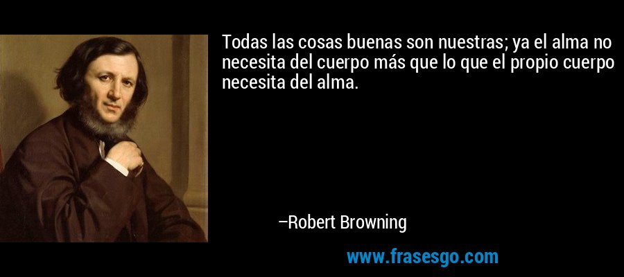 Todas las cosas buenas son nuestras; ya el alma no necesita del cuerpo más que lo que el propio cuerpo necesita del alma. – Robert Browning