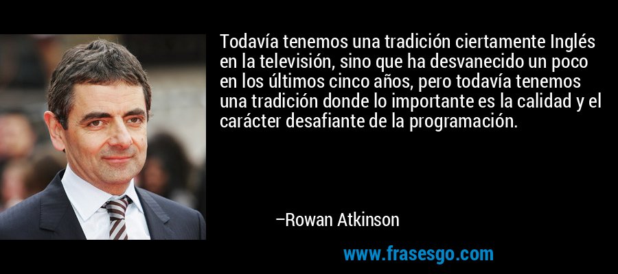 Todavía tenemos una tradición ciertamente Inglés en la televisión, sino que ha desvanecido un poco en los últimos cinco años, pero todavía tenemos una tradición donde lo importante es la calidad y el carácter desafiante de la programación. – Rowan Atkinson