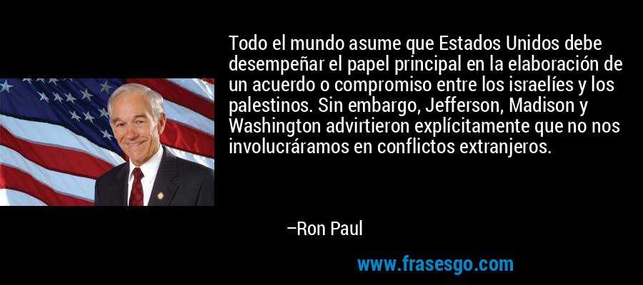 Todo el mundo asume que Estados Unidos debe desempeñar el papel principal en la elaboración de un acuerdo o compromiso entre los israelíes y los palestinos. Sin embargo, Jefferson, Madison y Washington advirtieron explícitamente que no nos involucráramos en conflictos extranjeros. – Ron Paul