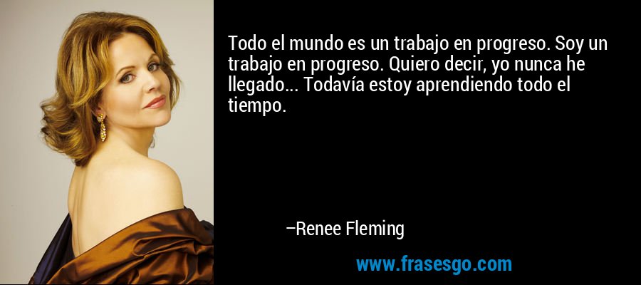 Todo el mundo es un trabajo en progreso. Soy un trabajo en progreso. Quiero decir, yo nunca he llegado... Todavía estoy aprendiendo todo el tiempo. – Renee Fleming