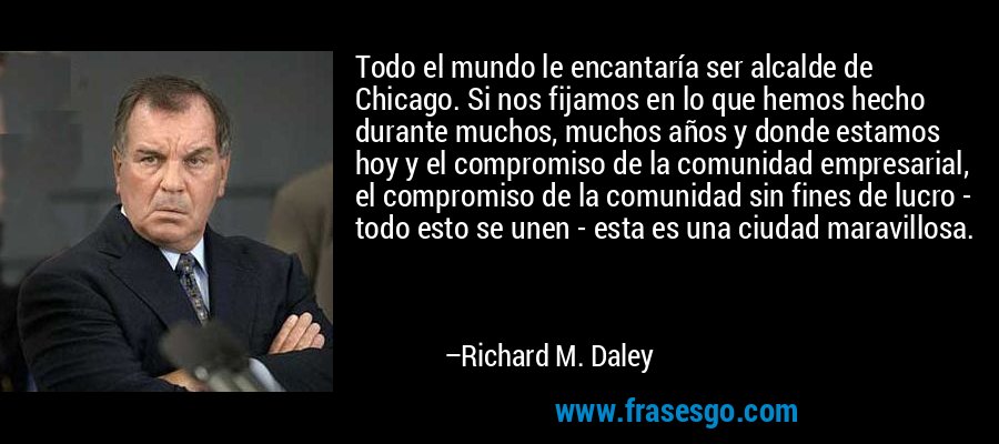 Todo el mundo le encantaría ser alcalde de Chicago. Si nos fijamos en lo que hemos hecho durante muchos, muchos años y donde estamos hoy y el compromiso de la comunidad empresarial, el compromiso de la comunidad sin fines de lucro - todo esto se unen - esta es una ciudad maravillosa. – Richard M. Daley