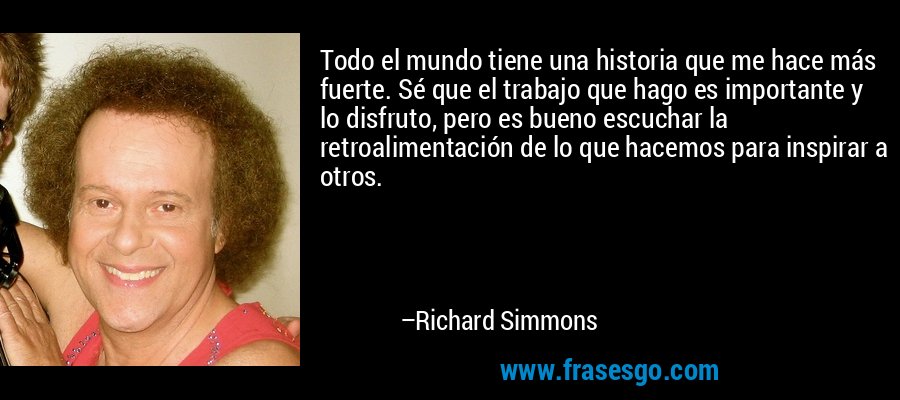 Todo el mundo tiene una historia que me hace más fuerte. Sé que el trabajo que hago es importante y lo disfruto, pero es bueno escuchar la retroalimentación de lo que hacemos para inspirar a otros. – Richard Simmons
