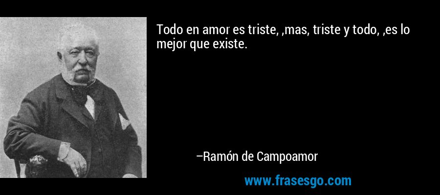 Todo en amor es triste, ,mas, triste y todo, ,es lo mejor que existe. – Ramón de Campoamor