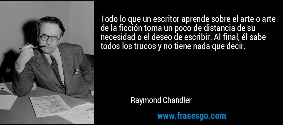Todo lo que un escritor aprende sobre el arte o arte de la ficción toma un poco de distancia de su necesidad o el deseo de escribir. Al final, él sabe todos los trucos y no tiene nada que decir. – Raymond Chandler