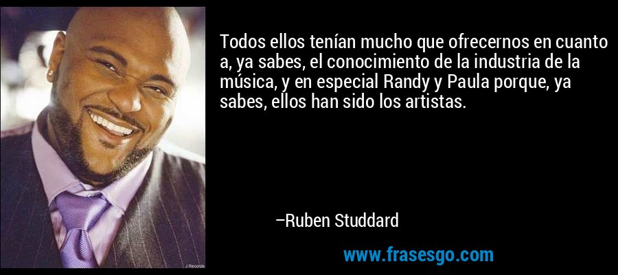 Todos ellos tenían mucho que ofrecernos en cuanto a, ya sabes, el conocimiento de la industria de la música, y en especial Randy y Paula porque, ya sabes, ellos han sido los artistas. – Ruben Studdard