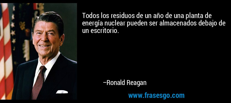 Todos los residuos de un año de una planta de energía nuclear pueden ser almacenados debajo de un escritorio. – Ronald Reagan