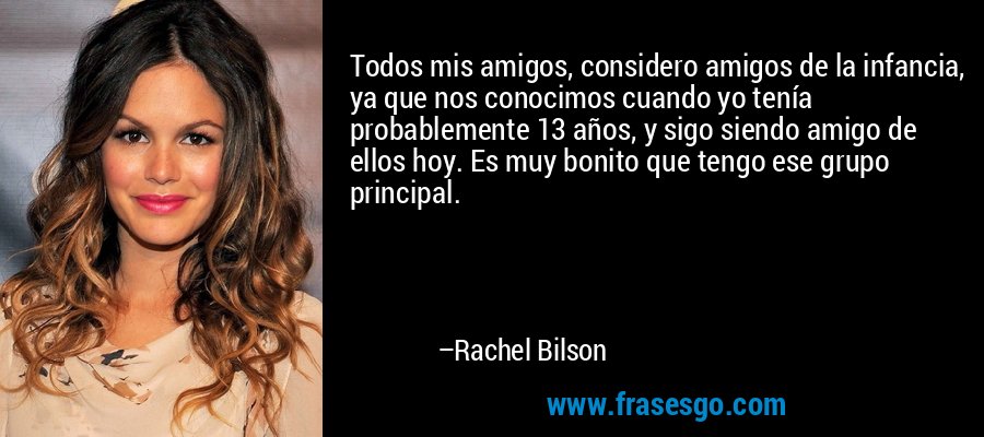 Todos mis amigos, considero amigos de la infancia, ya que nos conocimos cuando yo tenía probablemente 13 años, y sigo siendo amigo de ellos hoy. Es muy bonito que tengo ese grupo principal. – Rachel Bilson