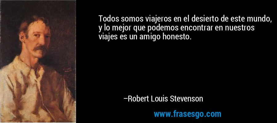 Todos somos viajeros en el desierto de este mundo, y lo mejor que podemos encontrar en nuestros viajes es un amigo honesto. – Robert Louis Stevenson
