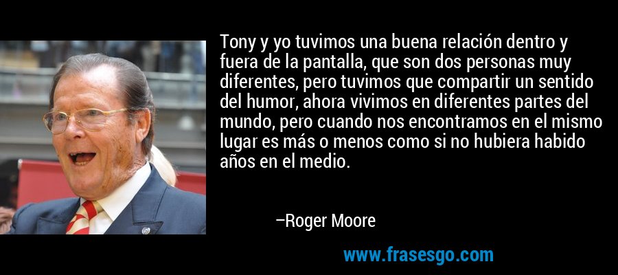 Tony y yo tuvimos una buena relación dentro y fuera de la pantalla, que son dos personas muy diferentes, pero tuvimos que compartir un sentido del humor, ahora vivimos en diferentes partes del mundo, pero cuando nos encontramos en el mismo lugar es más o menos como si no hubiera habido años en el medio. – Roger Moore