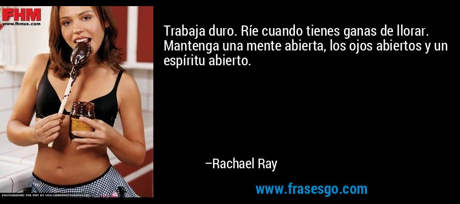 Trabaja duro. Ríe cuando tienes ganas de llorar. Mantenga una mente abierta, los ojos abiertos y un espíritu abierto. – Rachael Ray