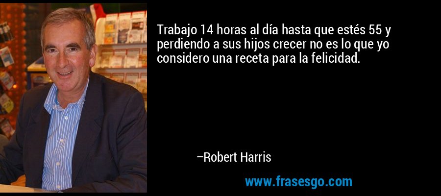 Trabajo 14 horas al día hasta que estés 55 y perdiendo a sus hijos crecer no es lo que yo considero una receta para la felicidad. – Robert Harris