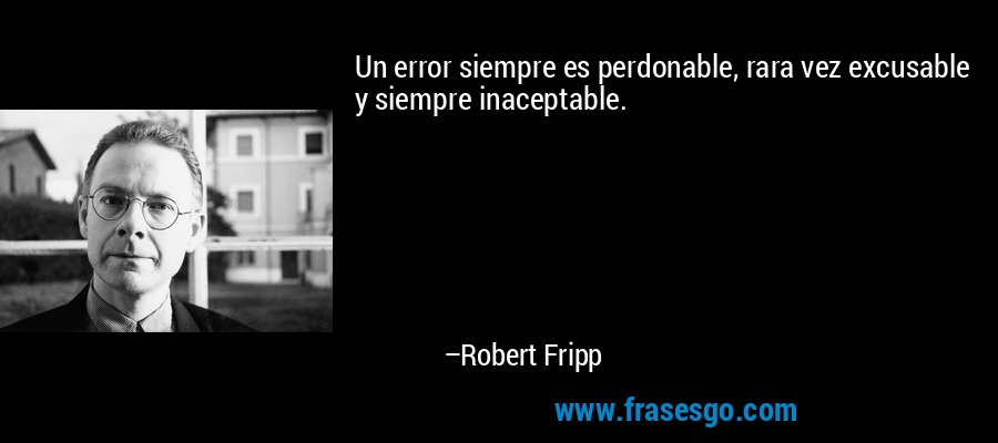 Un error siempre es perdonable, rara vez excusable y siempre inaceptable. – Robert Fripp