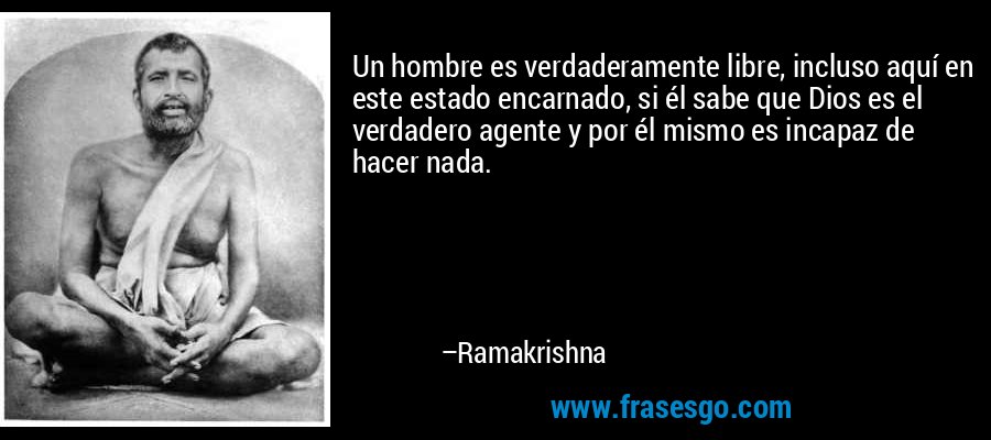Un hombre es verdaderamente libre, incluso aquí en este estado encarnado, si él sabe que Dios es el verdadero agente y por él mismo es incapaz de hacer nada. – Ramakrishna