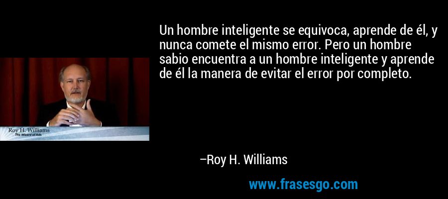 Un hombre inteligente se equivoca, aprende de él, y nunca comete el mismo error. Pero un hombre sabio encuentra a un hombre inteligente y aprende de él la manera de evitar el error por completo. – Roy H. Williams