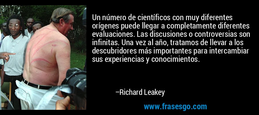 Un número de científicos con muy diferentes orígenes puede llegar a completamente diferentes evaluaciones. Las discusiones o controversias son infinitas. Una vez al año, tratamos de llevar a los descubridores más importantes para intercambiar sus experiencias y conocimientos. – Richard Leakey